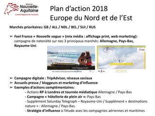 Marchés prioritaires: GB / ALL / NDL / BEL / SUI / RUS
➢ Feel France « Nouvelle vague » (mix média : affichage print, web marketing):
campagne de notoriété sur nos 3 principaux marchés: Allemagne, Pays-Bas,
Royaume-Uni.
➢ Campagne digitale : TripAdvisor, réseaux sociaux
➢ Accueils presse / bloggeurs et marketing d’influence
➢ Exemples d’actions complémentaires:
- Actions RP à Londres et tournée médiatique Allemagne / Pays-Bas
- Campagne « hôtellerie de plein air »: Pays-Bas
- Supplément Saturday Telegraph – Royaume-Uni / Supplément « destinations
nature » : Allemagne / Pays-Bas
- Stratégie d’influence à l’étude avec les compagnies aériennes et maritimes
Plan d’action 2018
Europe du Nord et de l’Est
 