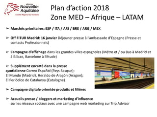 ➢ Marchés prioritaires: ESP / ITA / AFS / BRE / ARG / MEX
➢ Off FITUR Madrid: 16 janvier Déjeuner presse à l’ambassade d’Espagne (Presse et
contacts Professionnels)
➢ Campagne d’affichage dans les grandes villes espagnoles (Métro et / ou Bus à Madrid et
à Bilbao, Barcelone à l’étude)
➢ Supplément encarté dans la presse
quotidienne Correo Español (Pays Basque);
El Mundo (Madrid), Heraldo de Aragón (Aragon);
El Periódico de Catalunya (Catalogne)
➢ Campagne digitale orientée produits et filières
➢ Accueils presse / bloggers et marketing d’influence
sur les réseaux sociaux avec une campagne web marketing sur Trip Advisor
Plan d’action 2018
Zone MED – Afrique – LATAM
 