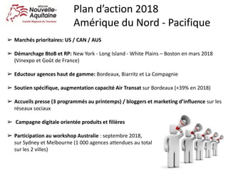 ➢ Marchés prioritaires: US / CAN / AUS
➢ Démarchage BtoB et RP: New York - Long Island - White Plains – Boston en mars 2018
(Vinexpo et Goût de France)
➢ Eductour agences haut de gamme: Bordeaux, Biarritz et La Compagnie
➢ Soutien spécifique, augmentation capacité Air Transat sur Bordeaux (+39% en 2018)
➢ Accueils presse (3 programmés au printemps) / bloggers et marketing d’influence sur les
réseaux sociaux
➢ Campagne digitale orientée produits et filières
➢ Participation au workshop Australie : septembre 2018,
sur Sydney et Melbourne (1 000 agences attendues au total
sur les 2 villes)
Plan d’action 2018
Amérique du Nord - Pacifique
 