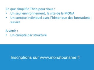 Ce que simplifie Théo pour vous :
• Un seul environnement, le site de la MONA
• Un compte individuel avec l’historique des formations
suivies
A venir :
• Un compte par structure
Inscriptions sur www.monatourisme.fr
 