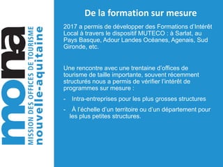 De la formation sur mesure
2017 a permis de développer des Formations d’Intérêt
Local à travers le dispositif MUTECO : à Sarlat, au
Pays Basque, Adour Landes Océanes, Agenais, Sud
Gironde, etc.
Une rencontre avec une trentaine d’offices de
tourisme de taille importante, souvent récemment
structurés nous a permis de vérifier l’intérêt de
programmes sur mesure :
- Intra-entreprises pour les plus grosses structures
- À l’échelle d’un territoire ou d’un département pour
les plus petites structures.
 