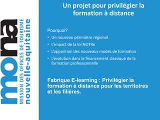 Un projet pour privilégier la
formation à distance
Pourquoi?
• Un nouveau périmètre régional
• L’impact de la loi NOTRe
• L’apparition des nouveaux modes de formation
• L’évolution dans le financement classique de la
formation professionnelle
Fabrique E-learning : Privilégier la
formation à distance pour les territoires
et les filières.
 