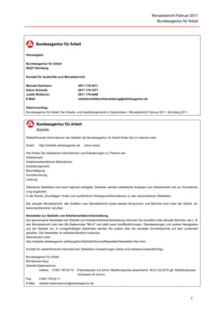 Monatsbericht Februar 2011
                                                                                                        Bundesagentur für Arbeit




Herausgabe:

Bundesagentur für Arbeit
90327 Nürnberg

Kontakt für Auskünfte zum Monatsbericht:

Michael Hartmann:                         0911 179-3611
Katrin Schmidt:                           0911 179-1077
Judith Wüllerich:                         0911 179-5448
E-Mail:                                   arbeitsmarktberichterstattung@arbeitsagentur.de

Zitiervorschlag:
Bundesagentur für Arbeit: Der Arbeits- und Ausbildungsmarkt in Deutschland - Monatsbericht Februar 2011, Nürnberg 2011.




Weiterführende Informationen der Statistik der Bundesagentur für Arbeit finden Sie im Internet unter:

Direkt:   http://statistik.arbeitsagentur.de   (ohne www)

Hier finden Sie statistische Informationen und Erläuterungen zu Themen wie
Arbeitsmarkt
Arbeitsmarktpolitische Maßnahmen
Ausbildungsmarkt
Beschäftigung
Grundsicherung
Leistung

Zahlreiche Statistiken sind auch regional verfügbar. Daneben werden statistische Analysen zum Arbeitsmarkt und zur Grundsiche-
rung angeboten.
In der Rubrik „Grundlagen“ finden sich ausführliche Hintergrundinformationen zu den verschiedenen Statistiken.

Der aktuelle Monatsbericht, alle Grafiken zum Monatsbericht sowie weitere Broschüren und Berichte sind unter der Rubrik „Ar-
beitsmarktberichte“ abrufbar.

Newsletter zur Statistik und Arbeitsmarktberichterstattung
Der gemeinsame Newsletter der Statistik und Arbeitsmarktberichterstattung informiert Sie monatlich über aktuelle Berichte, wie z. B.
den Monatsbericht oder den BA-Stellenindex "BA-X" und stellt neue Veröffentlichungen, Dienstleistungen und andere Neuigkeiten
aus der Statistik vor. In unregelmäßigen Abständen werden Sie zudem über die neuesten Sonderberichte auf dem Laufenden
gehalten. Der Newsletter ist selbstverständlich kostenlos.
Abonnement unter
http://statistik.arbeitsagentur.de/Navigation/Statistik/Service/Newsletter/Newsletter-Nav.html

Kontakt für weiterführende Informationen/ Statistiken/ Auswertungen (diese sind teilweise kostenpflichtig):

Bundesagentur für Arbeit
BA-Service-Haus
Statistik-Datenzentrum
           Hotline: 01801 78722-10       (Festnetzpreis 3,9 ct/min; Mobilfunkpreise abweichend. Ab 01.03.2010 gilt: Mobilfunkpreise
                                          höchstens 42 ct/min)
Fax:      01801 78722-11
E-Mail:   statistik-datenzentrum@arbeitsagentur.de




                                                                                                                               2
 