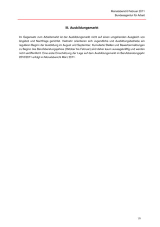 Monatsbericht Februar 2011
                                                                             Bundesagentur für Arbeit



                                     III. Ausbildungsmarkt

Im Gegensatz zum Arbeitsmarkt ist der Ausbildungsmarkt nicht auf einen umgehenden Ausgleich von
Angebot und Nachfrage gerichtet. Vielmehr orientieren sich Jugendliche und Ausbildungsbetriebe am
regulären Beginn der Ausbildung im August und September. Kumulierte Stellen und Bewerbermeldungen
zu Beginn des Berufsberatungsjahres (Oktober bis Februar) sind daher kaum aussagekräftig und werden
nicht veröffentlicht. Eine erste Einschätzung der Lage auf dem Ausbildungsmarkt im Berufsberatungsjahr
2010/2011 erfolgt im Monatsbericht März 2011.




                                                                                                25
 