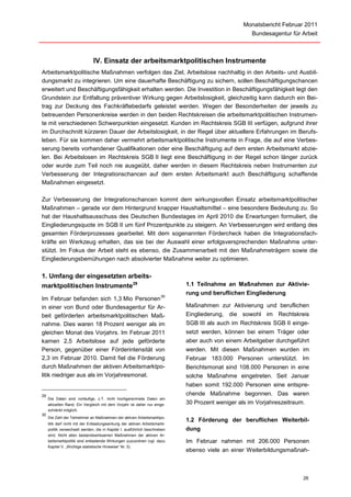 Monatsbericht Februar 2011
                                                                                                     Bundesagentur für Arbeit



                               IV. Einsatz der arbeitsmarktpolitischen Instrumente
Arbeitsmarktpolitische Maßnahmen verfolgen das Ziel, Arbeitslose nachhaltig in den Arbeits- und Ausbil-
dungsmarkt zu integrieren. Um eine dauerhafte Beschäftigung zu sichern, sollen Beschäftigungschancen
erweitert und Beschäftigungsfähigkeit erhalten werden. Die Investition in Beschäftigungsfähigkeit legt den
Grundstein zur Entfaltung präventiver Wirkung gegen Arbeitslosigkeit, gleichzeitig kann dadurch ein Bei-
trag zur Deckung des Fachkräftebedarfs geleistet werden. Wegen der Besonderheiten der jeweils zu
betreuenden Personenkreise werden in den beiden Rechtskreisen die arbeitsmarktpolitischen Instrumen-
te mit verschiedenen Schwerpunkten eingesetzt. Kunden im Rechtskreis SGB III verfügen, aufgrund ihrer
im Durchschnitt kürzeren Dauer der Arbeitslosigkeit, in der Regel über aktuellere Erfahrungen im Berufs-
leben. Für sie kommen daher vermehrt arbeitsmarktpolitische Instrumente in Frage, die auf eine Verbes-
serung bereits vorhandener Qualifikationen oder eine Beschäftigung auf dem ersten Arbeitsmarkt abzie-
len. Bei Arbeitslosen im Rechtskreis SGB II liegt eine Beschäftigung in der Regel schon länger zurück
oder wurde zum Teil noch nie ausgeübt, daher werden in diesem Rechtskreis neben Instrumenten zur
Verbesserung der Integrationschancen auf dem ersten Arbeitsmarkt auch Beschäftigung schaffende
Maßnahmen eingesetzt.

Zur Verbesserung der Integrationschancen kommt dem wirkungsvollen Einsatz arbeitsmarktpolitischer
Maßnahmen – gerade vor dem Hintergrund knapper Haushaltsmittel – eine besondere Bedeutung zu. So
hat der Haushaltsausschuss des Deutschen Bundestages im April 2010 die Erwartungen formuliert, die
Eingliederungsquote im SGB II um fünf Prozentpunkte zu steigern. An Verbesserungen wird entlang des
gesamten Förderprozesses gearbeitet. Mit dem sogenannten Fördercheck haben die Integrationsfach-
kräfte ein Werkzeug erhalten, das sie bei der Auswahl einer erfolgsversprechenden Maßnahme unter-
stützt. Im Fokus der Arbeit steht es ebenso, die Zusammenarbeit mit den Maßnahmeträgern sowie die
Eingliederungsbemühungen nach absolvierter Maßnahme weiter zu optimieren.

1. Umfang der eingesetzten arbeits-
marktpolitischen Instrumente 29                                              1.1 Teilnahme an Maßnahmen zur Aktivie-
                                                                       30
                                                                             rung und beruflichen Eingliederung
Im Februar befanden sich 1,3 Mio Personen
in einer von Bund oder Bundesagentur für Ar-                                 Maßnahmen zur Aktivierung und beruflichen
beit geförderten arbeitsmarktpolitischen Maß-                                Eingliederung, die sowohl im Rechtskreis
nahme. Dies waren 18 Prozent weniger als im                                  SGB III als auch im Rechtskreis SGB II einge-
gleichen Monat des Vorjahrs. Im Februar 2011                                 setzt werden, können bei einem Träger oder
kamen 2,5 Arbeitslose auf jede geförderte                                    aber auch von einem Arbeitgeber durchgeführt
Person, gegenüber einer Förderintensität von                                 werden. Mit diesen Maßnahmen wurden im
2,3 im Februar 2010. Damit fiel die Förderung                                Februar 183.000 Personen unterstützt. Im
durch Maßnahmen der aktiven Arbeitsmarktpo-                                  Berichtsmonat sind 108.000 Personen in eine
litik niedriger aus als im Vorjahresmonat.                                   solche Maßnahme eingetreten. Seit Januar
                                                                             haben somit 192.000 Personen eine entspre-
29                                                                           chende Maßnahme begonnen. Das waren
     Die Daten sind vorläufige, z.T. nicht hochgerechnete Daten am
     aktuellen Rand. Ein Vergleich mit dem Vorjahr ist daher nur einge-      30 Prozent weniger als im Vorjahreszeitraum.
     schränkt möglich.
30
     Die Zahl der Teilnehmer an Maßnahmen der aktiven Arbeitsmarktpo-
                                                                             1.2 Förderung der beruflichen Weiterbil-
     litik darf nicht mit der Entlastungswirkung der aktiven Arbeitsmarkt-
     politik verwechselt werden, die in Kapitel I. ausführlich beschrieben   dung
     wird. Nicht allen bestandswirksamen Maßnahmen der aktiven Ar-
     beitsmarktpolitik sind entlastende Wirkungen zuzuordnen (vgl. dazu      Im Februar nahmen mit 206.000 Personen
     Kapitel V. „Wichtige statistische Hinweise“ Nr. 5).
                                                                             ebenso viele an einer Weiterbildungsmaßnah-



                                                                                                                       26
 