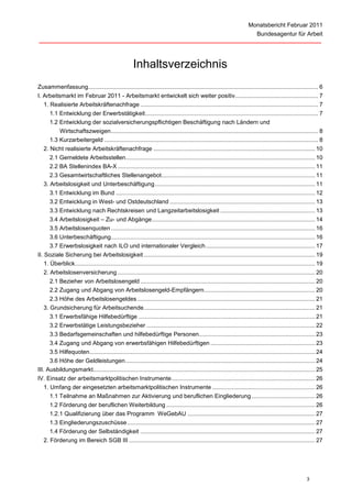 Monatsbericht Februar 2011
                                                                                                                                Bundesagentur für Arbeit




                                                       Inhaltsverzeichnis
Zusammenfassung............................................................................................................................................. 6
I. Arbeitsmarkt im Februar 2011 - Arbeitsmarkt entwickelt sich weiter positiv................................................... 7
   1. Realisierte Arbeitskräftenachfrage ............................................................................................................. 7
      1.1 Entwicklung der Erwerbstätigkeit .......................................................................................................... 7
      1.2 Entwicklung der sozialversicherungspflichtigen Beschäftigung nach Ländern und
          Wirtschaftszweigen ............................................................................................................................... 8
      1.3 Kurzarbeitergeld ................................................................................................................................... 8
   2. Nicht realisierte Arbeitskräftenachfrage ................................................................................................... 10
      2.1 Gemeldete Arbeitsstellen.................................................................................................................... 10
      2.2 BA Stellenindex BA-X ......................................................................................................................... 11
      2.3 Gesamtwirtschaftliches Stellenangebot .............................................................................................. 11
   3. Arbeitslosigkeit und Unterbeschäftigung .................................................................................................. 11
      3.1 Entwicklung im Bund .......................................................................................................................... 12
      3.2 Entwicklung in West- und Ostdeutschland ......................................................................................... 13
      3.3 Entwicklung nach Rechtskreisen und Langzeitarbeitslosigkeit .......................................................... 13
      3.4 Arbeitslosigkeit – Zu- und Abgänge .................................................................................................... 14
      3.5 Arbeitslosenquoten ............................................................................................................................. 16
      3.6 Unterbeschäftigung ............................................................................................................................. 16
      3.7 Erwerbslosigkeit nach ILO und internationaler Vergleich ................................................................... 17
II. Soziale Sicherung bei Arbeitslosigkeit ......................................................................................................... 19
    1. Überblick ................................................................................................................................................... 19
   2. Arbeitslosenversicherung ......................................................................................................................... 20
      2.1 Bezieher von Arbeitslosengeld ........................................................................................................... 20
      2.2 Zugang und Abgang von Arbeitslosengeld-Empfängern.................................................................... 20
      2.3 Höhe des Arbeitslosengeldes ............................................................................................................. 21
   3. Grundsicherung für Arbeitsuchende......................................................................................................... 21
      3.1 Erwerbsfähige Hilfebedürftige ............................................................................................................ 21
      3.2 Erwerbstätige Leistungsbezieher ....................................................................................................... 22
      3.3 Bedarfsgemeinschaften und hilfebedürftige Personen ....................................................................... 23
      3.4 Zugang und Abgang von erwerbsfähigen Hilfebedürftigen ................................................................ 23
      3.5 Hilfequoten .......................................................................................................................................... 24
      3.6 Höhe der Geldleistungen .................................................................................................................... 24
III. Ausbildungsmarkt........................................................................................................................................ 25
IV. Einsatz der arbeitsmarktpolitischen Instrumente ........................................................................................ 26
  1. Umfang der eingesetzten arbeitsmarktpolitischen Instrumente ............................................................... 26
      1.1 Teilnahme an Maßnahmen zur Aktivierung und beruflichen Eingliederung ....................................... 26
      1.2 Förderung der beruflichen Weiterbildung ........................................................................................... 26
      1.2.1 Qualifizierung über das Programm WeGebAU .............................................................................. 27
      1.3 Eingliederungszuschüsse ................................................................................................................... 27
      1.4 Förderung der Selbständigkeit ........................................................................................................... 27
   2. Förderung im Bereich SGB III .................................................................................................................. 27




                                                                                                                                                             3
 
