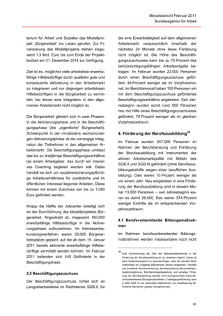 Monatsbericht Februar 2011
                                                                                      Bundesagentur für Arbeit



terium für Arbeit und Soziales das Modellpro-       die eine Erwerbstätigkeit auf dem allgemeinen
jekt „Bürgerarbeit“ ins Leben gerufen. Zur Fi-      Arbeitsmarkt voraussichtlich innerhalb der
nanzierung des Modellprojekts stehen insge-         nächsten 24 Monate ohne diese Förderung
samt 1,3 Mrd. Euro bis zum Ende der Projekt-        nicht möglich ist. Die Höhe des Beschäfti-
laufzeit am 31. Dezember 2014 zur Verfügung.        gungszuschusses kann bis zu 75 Prozent des
                                                    berücksichtigungsfähigen Arbeitsentgelts be-
Ziel ist es, möglichst viele arbeitslose erwerbs-   tragen. Im Februar wurden 22.000 Personen
fähige Hilfebedürftige durch qualitativ gute und    durch einen Beschäftigungszuschuss geför-
konsequente Aktivierung in den Arbeitsmarkt         dert, 48 Prozent weniger als im Vorjahresmo-
zu integrieren und nur diejenigen arbeitslosen      nat. Im Berichtsmonat haben 150 Personen ein
Hilfebedürftigen in die Bürgerarbeit zu vermit-     mit dem Beschäftigungszuschuss gefördertes
teln, bei denen eine Integration in den allge-      Beschäftigungsverhältnis angetreten. Seit Jah-
meinen Arbeitsmarkt nicht möglich ist.              resbeginn wurden somit rund 500 Personen
                                                    neu mit Hilfe eines Beschäftigungszuschusses
Die Bürgerarbeit gliedert sich in zwei Phasen:      gefördert, 79 Prozent weniger als im gleichen
In die Aktivierungsphase und in die Beschäfti-      Vorjahreszeitraum.
gungsphase (die „eigentliche“ Bürgerarbeit).
Schwerpunkt in der mindestens sechsmonati-          4. Förderung der Berufsausbildung35
gen Aktivierungsphase ist die vorrangige Integ-
                                                    Im Februar wurden 357.000 Personen im
ration der Teilnehmer in den allgemeinen Ar-
                                                    Rahmen der Berufsberatung und Förderung
beitsmarkt. Die Beschäftigungsphase umfasst
                                                    der Berufsausbildung mit Instrumenten der
das bis zu dreijährige Beschäftigungsverhältnis
                                                    aktiven Arbeitsmarktpolitik mit Mitteln des
bei einem Arbeitgeber, das durch ein intensi-
                                                    SGB II und SGB III gefördert (ohne Berufsaus-
ves Coaching begleitet werden soll. Dabei
                                                    bildungsbeihilfe wegen einer beruflichen Aus-
handelt es sich um sozialversicherungspflichti-
                                                    bildung). Dies waren 10 Prozent weniger als
ge Arbeitsverhältnisse für zusätzliche und im
                                                    vor einem Jahr. Neu eingetreten in eine Förde-
öffentlichen Interesse liegende Arbeiten. Diese
                                                    rung der Berufsausbildung sind in diesem Mo-
können mit einem Zuschuss von bis zu 1.080
                                                    nat 13.000 Personen – seit Jahresbeginn wa-
Euro gefördert werden.
                                                    ren es damit 26.000. Das waren 574 Prozent
                                                    weniger Eintritte als im entsprechenden Vor-
Knapp die Hälfte der Jobcenter beteiligt sich
                                                    jahreszeitraum.
an der Durchführung des Modellprojektes Bür-
gerarbeit. Angestrebt ist, insgesamt 160.000
                                                    4.1 Berufsvorbereitende Bildungsmaßnah-
erwerbsfähige Hilfebedürftige in die Aktivie-
                                                    men
rungsphase aufzunehmen. Im Interessenbe-
kundungsverfahren waren 33.000 Bürgerar-            Im Rahmen berufsvorbereitender Bildungs-
beitsplätze geplant, auf die ab dem 15. Januar      maßnahmen werden insbesondere noch nicht
2011 bereits aktivierte erwerbsfähige Hilfebe-
dürftige vermittelt werden können. Im Februar       35
                                                         Eine Hochrechnung der Zahl der Maßnahmeteilnehmer in der
2011 befanden sich 440 Geförderte in der                 Förderung der Berufsausbildung ist nur teilweise möglich. Daher ist
                                                         beim Vorjahresvergleich zu berücksichtigen, dass der aktuelle Rand
Beschäftigungshase.
                                                         untererfasst ist. Folgende Maßnahmen werden angeboten: Vertiefte
                                                         und erweiterte Berufsorientierung, Berufsausbildung Benachteiligter,
                                                         Ausbildungsbonus, Berufseinstiegsbegleitung und sonstige Förde-
3.5 Beschäftigungszuschuss
                                                         rung der Berufsausbildung (jeweils nicht hochgerechnet) sowie Be-
                                                         rufsvorbereitende Bildungsmaßnahmen, Einstiegsqualifizierung nach
Der Beschäftigungszuschuss richtet sich an               § 235b SGB III und besondere Maßnahmen zur Qualifizierung be-
Langzeitarbeitslose im Rechtskreis SGB II, für           hinderter Menschen (jeweils hochgerechnet).




                                                                                                                         30
 