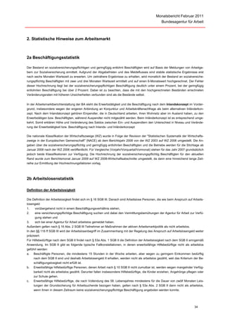 Monatsbericht Februar 2011
                                                                                                     Bundesagentur für Arbeit



2. Statistische Hinweise zum Arbeitsmarkt



2a Beschäftigungsstatistik

Der Bestand an sozialversicherungspflichtigen und geringfügig entlohnt Beschäftigten wird auf Basis der Meldungen von Arbeitge-
bern zur Sozialversicherung ermittelt. Aufgrund der Abgabefristen und des Meldeflusses sind stabile statistische Ergebnisse erst
nach sechs Monaten Wartezeit zu erwarten. Um zeitnähere Ergebnisse zu erhalten, wird monatlich der Bestand an sozialversiche-
rungspflichtig Beschäftigten mit zwei und drei Monaten Wartezeit ermittelt und auf einen 6-Monatswert hochgerechnet. Der Fehler
dieser Hochrechnung liegt bei der sozialversicherungspflichtigen Beschäftigung deutlich unter einem Prozent, bei der geringfügig
entlohnten Beschäftigung bei über 2 Prozent. Dabei ist zu beachten, dass die mit den hochgerechneten Beständen errechneten
Veränderungsraten mit höheren Unsicherheiten verbunden sind als die Bestände selbst.


In der Arbeitsmarktberichterstattung der BA steht die Erwerbstätigkeit und die Beschäftigung nach dem Inlandskonzept im Vorder-
grund, insbesondere wegen der engeren Anbindung an Konjunktur und Arbeitskräftenachfrage als beim alternativen Inländerkon-
zept. Nach dem Inlandskonzept gehören Einpendler, die in Deutschland arbeiten, ihren Wohnsitz aber im Ausland haben, zu den
Erwerbstätigen bzw. Beschäftigten, während Auspendler nicht mitgezählt werden. Beim Inländerkonzept ist es entsprechend umge-
kehrt. Somit erklären Höhe und Veränderung des Saldos zwischen Ein- und Auspendlern den Unterschied in Niveau und Verände-
rung der Erwerbstätigkeit bzw. Beschäftigung nach Inlands- und Inländerkonzept

Die nationale Klassifikation der Wirtschaftszweige (WZ) wurde in Folge der Revision der "Statistischen Systematik der Wirtschafts-
zweige in der Europäischen Gemeinschaft" (NACE) ab dem Berichtsjahr 2008 von der WZ 2003 auf WZ 2008 umgestellt. Die An-
gaben über die sozialversicherungspflichtig und geringfügig entlohnten Beschäftigten und die Betriebe werden für die Stichtage ab
Januar 2008 nach der WZ 2008 veröffentlicht. Für Vergleiche (Vorjahr/Vorquartal/Vormonat) stehen für das Jahr 2007 grundsätzlich
jedoch beide Klassifikationen zur Verfügung. Die Hochrechnung der sozialversicherungspflichtig Beschäftigten für den aktuellen
Rand wurde zum Berichtsmonat Januar 2009 auf WZ 2008-Wirtschaftsabschnitte umgestellt, da dann eine hinreichend lange Zeit-
reihe zur Ermittlung der Hochrechnungsfaktoren vorlag.




2b Arbeitslosenstatistik

Definition der Arbeitslosigkeit

Die Definition der Arbeitslosigkeit findet sich im § 16 SGB III. Danach sind Arbeitslose Personen, die wie beim Anspruch auf Arbeits-
losengeld
1.    vorübergehend nicht in einem Beschäftigungsverhältnis stehen,
2.    eine versicherungspflichtige Beschäftigung suchen und dabei den Vermittlungsbemühungen der Agentur für Arbeit zur Verfü-
      gung stehen und
3.    sich bei einer Agentur für Arbeit arbeitslos gemeldet haben.
Außerdem gelten nach § 16 Abs. 2 SGB III Teilnehmer an Maßnahmen der aktiven Arbeitsmarktpolitik als nicht arbeitslos.
In den §§ 116 ff SGB III wird der Arbeitslosenbegriff im Zusammenhang mit der Regelung des Anspruch auf Arbeitslosengeld weiter
präzisiert.
Für Hilfebedürftige nach dem SGB II findet nach § 53a Abs. 1 SGB II die Definition der Arbeitslosigkeit nach dem SGB II sinngemäß
Anwendung. Im SGB II gibt es folgende typische Fallkonstellationen, in denen erwerbsfähige Hilfebedürftige nicht als arbeitslos
geführt werden:
a. Beschäftigte Personen, die mindestens 15 Stunden in der Woche arbeiten, aber wegen zu geringem Einkommen bedürftig
     nach dem SGB II sind und deshalb Arbeitslosengeld II erhalten, werden nicht als arbeitslos gezählt, weil das Kriterium der Be-
     schäftigungslosigkeit nicht erfüllt ist.
b. Erwerbsfähige hilfebedürftige Personen, denen Arbeit nach § 10 SGB II nicht zumutbar ist, werden wegen mangelnder Verfüg-
     barkeit nicht als arbeitslos gezählt. Darunter fallen insbesondere Hilfebedürftige, die Kinder erziehen, Angehörige pflegen oder
     zur Schule gehen.
c. Erwerbsfähige Hilfebedürftige, die nach Vollendung des 58. Lebensjahres mindestens für die Dauer von zwölf Monaten Leis-
     tungen der Grundsicherung für Arbeitsuchende bezogen haben, gelten nach § 53a Abs. 2 SGB II dann nicht als arbeitslos,
     wenn ihnen in diesem Zeitraum keine sozialversicherungspflichtige Beschäftigung angeboten werden konnte.




                                                                                                                              34
 