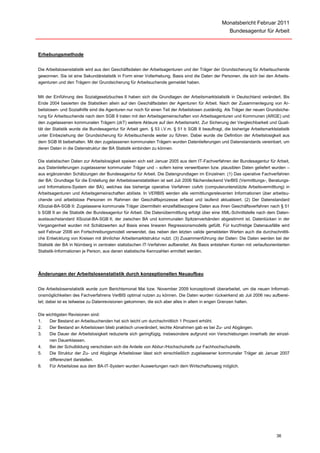 Monatsbericht Februar 2011
                                                                                                     Bundesagentur für Arbeit



Erhebungsmethode


Die Arbeitslosenstatistik wird aus den Geschäftsdaten der Arbeitsagenturen und der Träger der Grundsicherung für Arbeitsuchende
gewonnen. Sie ist eine Sekundärstatistik in Form einer Vollerhebung. Basis sind die Daten der Personen, die sich bei den Arbeits-
agenturen und den Trägern der Grundsicherung für Arbeitsuchende gemeldet haben.


Mit der Einführung des Sozialgesetzbuches II haben sich die Grundlagen der Arbeitsmarktstatistik in Deutschland verändert. Bis
Ende 2004 basierten die Statistiken allein auf den Geschäftsdaten der Agenturen für Arbeit. Nach der Zusammenlegung von Ar-
beitslosen- und Sozialhilfe sind die Agenturen nur noch für einen Teil der Arbeitslosen zuständig. Als Träger der neuen Grundsiche-
rung für Arbeitsuchende nach dem SGB II traten mit den Arbeitsgemeinschaften von Arbeitsagenturen und Kommunen (ARGE) und
den zugelassenen kommunalen Trägern (zkT) weitere Akteure auf den Arbeitsmarkt. Zur Sicherung der Vergleichbarkeit und Quali-
tät der Statistik wurde die Bundesagentur für Arbeit gem. § 53 i.V.m. § 51 b SGB II beauftragt, die bisherige Arbeitsmarktstatistik
unter Einbeziehung der Grundsicherung für Arbeitsuchende weiter zu führen. Dabei wurde die Definition der Arbeitslosigkeit aus
dem SGB III beibehalten. Mit den zugelassenen kommunalen Trägern wurden Datenlieferungen und Datenstandards vereinbart, um
deren Daten in die Datenstruktur der BA Statistik einbinden zu können.

Die statistischen Daten zur Arbeitslosigkeit speisen sich seit Januar 2005 aus dem IT-Fachverfahren der Bundesagentur für Arbeit,
aus Datenlieferungen zugelassener kommunaler Träger und – sofern keine verwertbaren bzw. plausiblen Daten geliefert wurden –
aus ergänzenden Schätzungen der Bundesagentur für Arbeit. Die Datengrundlagen im Einzelnen: (1) Das operative Fachverfahren
der BA: Grundlage für die Erstellung der Arbeitslosenstatistiken ist seit Juli 2006 flächendeckend VerBIS (Vermittlungs-, Beratungs-
und Informations-System der BA), welches das bisherige operative Verfahren coArb (computerunterstützte Arbeitsvermittlung) in
Arbeitsagenturen und Arbeitsgemeinschaften ablöste. In VERBIS werden alle vermittlungsrelevanten Informationen über arbeitsu-
chende und arbeitslose Personen im Rahmen der Geschäftsprozesse erfasst und laufend aktualisiert. (2) Der Datenstandard
XSozial-BA-SGB II: Zugelassene kommunale Träger übermitteln einzelfallbezogene Daten aus ihren Geschäftsverfahren nach § 51
b SGB II an die Statistik der Bundesagentur für Arbeit. Die Datenübermittlung erfolgt über eine XML-Schnittstelle nach dem Daten-
austauschstandard XSozial-BA-SGB II, der zwischen BA und kommunalen Spitzenverbänden abgestimmt ist. Datenlücken in der
Vergangenheit wurden mit Schätzwerten auf Basis eines linearen Regressionsmodells gefüllt. Für kurzfristige Datenausfälle wird
seit Februar 2006 ein Fortschreibungsmodell verwendet, das neben den letzten valide gemeldeten Werten auch die durchschnittli-
che Entwicklung von Kreisen mit ähnlicher Arbeitsmarktstruktur nutzt. (3) Zusammenführung der Daten: Die Daten werden bei der
Statistik der BA in Nürnberg in zentralen statistischen IT-Verfahren aufbereitet. Als Basis entstehen Konten mit verlaufsorientierten
Statistik-Informationen je Person, aus denen statistische Kennzahlen ermittelt werden.




Änderungen der Arbeitslosenstatistik durch konzeptionellen Neuaufbau


Die Arbeitslosenstatistik wurde zum Berichtsmonat Mai bzw. November 2009 konzeptionell überarbeitet, um die neuen Informati-
onsmöglichkeiten des Fachverfahrens VerBIS optimal nutzen zu können. Die Daten wurden rückwirkend ab Juli 2006 neu aufberei-
tet; dabei ist es teilweise zu Datenrevisionen gekommen, die sich aber alles in allem in engen Grenzen halten.

Die wichtigsten Revisionen sind:
1.    Der Bestand an Arbeitsuchenden hat sich leicht um durchschnittlich 1 Prozent erhöht.
2.    Der Bestand an Arbeitslosen blieb praktisch unverändert, leichte Abnahmen gab es bei Zu- und Abgängen.
3.    Die Dauer der Arbeitslosigkeit reduzierte sich geringfügig, insbesondere aufgrund von Verschiebungen innerhalb der einzel-
      nen Dauerklassen.
4.    Bei der Schulbildung verschoben sich die Anteile von Abitur-/Hochschulreife zur Fachhochschulreife.
5.    Die Struktur der Zu- und Abgänge Arbeitsloser lässt sich einschließlich zugelassener kommunaler Träger ab Januar 2007
      differenziert darstellen.
6.    Für Arbeitslose aus dem BA-IT-System wurden Auswertungen nach dem Wirtschaftszweig möglich.




                                                                                                                              36
 