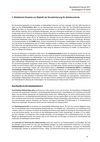 Monatsbericht Februar 2011
                                                                                                   Bundesagentur für Arbeit



3. Statistische Hinweise zur Statistik der Grundsicherung für Arbeitsuchende



Die Grundsicherungsstatistik und ihre Angaben zu hilfebedürftigen Personen und ihren Leistungen nach dem SGB II beruhen auf
Daten aus dem IT-Fachverfahren A2LL und aus Datenlieferungen kommunaler Träger über den Datenlieferaustauschstandard
XSozial. Die Daten zur Grundsicherung werden nach einer Wartezeit von drei Monaten festgeschrieben. Diese Wartezeit ist vor
allem deshalb notwendig, weil so nachträgliche Bewilligungen, aber auch rückwirkende Aufhebungen von Leistungen noch berück-
sichtigt werden können. Damit für die Entwicklung zeitnahe Informationen zur Verfügung stehen, werden die Eckwerte für Bedarfs-
gemeinschaften sowie erwerbsfähige und nicht erwerbsfähige Hilfebedürftige auf einen erwarteten 3-Monatswert hochgerechnet. Im
IT-Fachverfahren A2LL werden alle für die Gewährung von Leistungen aus der Grundsicherung für Arbeitsuchende relevanten
Sachverhalte festgehalten. Daten, die für den Integrationsprozess wichtig sind, werden in dem operativen Vermittlungs-, Beratungs-
und Informationssystem der BA VerBIS erfasst, darunter insbesondere der Kundenstatus „Arbeitslosigkeit“ oder künftig auswertbar
auch die Gründe für Nichtaktivierung nach § 10 SGB II. Bewerber werden in VerBIS je nach Zuständigkeit entweder dem Rechts-
kreis SGB II oder dem Rechtskreis SGB III zugeordnet. VerBIS ist zusammen mit Datenlieferung von kommunalen Trägern über
XSozial die Grundlage für die Arbeitslosenstatistik. Dabei erfolgt die statistische Aufbereitung von VerBIS- und XSozial-Daten je-
weils zum Zähltag ohne Wartezeit.

Die Zahl der Arbeitslosen im Rechtskreis SGB II wird in der Arbeitslosenstatistik ermittelt. Die Arbeitslosen werden dort den bei-
den Rechtskreise SGB II und SGB III zugeordnet, die Summe ergibt die gesamte rechtskreisübergreifende Arbeitslosigkeit. Informa-
tionen zum Arbeitslosenstatus von Hilfebedürftigen in der Grundsicherung werden über die kombinierte Auswertung von Grund-
sicherungs- und Arbeitslosenstatistik ermittelt. Die Informationen aus beiden Systemen werden zusammengespielt, so dass für
jeden erwerbsfähigen Hilfebedürftigen (eHb) der Bewerberstatus und weitere vermittlungsrelevante Sachverhalte festgestellt und in
der Grundsicherungsstatistik ausgewiesen werden können. Allerdings ist diese Integration zurzeit nur auf Basis von A2LL und
VerBIS und nicht für XSozial möglich; die Ergebnisse aus A2LL und VerBIS werden deshalb proportional hochgerechnet. Vergleicht
man die beiden Auswertungen, ergeben sich unterschiedliche Werte zu Arbeitslosen im Rechtskreis SGB II und arbeitslose
erwerbsfähigen Hilfebedürftigen. Die Gründe dafür sind zeitverzögerte Erfassung von Rechtskreiswechslern und kurzzeitige
Leistungsunterbrechungen im Rechtskreis SGB II. Aus diesem Grund sind die beiden Begriffe „Arbeitslose im Rechtskreis SGB II“
und „arbeitslose erwerbsfähige Hilfebedürftige“ nicht synonym zu verwenden. Auswertungen zu Arbeitslosen im Rechtskreis SGB II
dokumentieren, wie viele Arbeitslose im Rechtskreis SGB II betreut werden – unabhängig vom Leistungsstatus. Auswertungen zu
erwerbsfähigen Hilfebedürftigen dokumentieren, wie viele dieser Personen arbeitslos sind. Ausführliche Erläuterungen finden sich in
dem Methodenbericht „Messung der Arbeitslosigkeit in der Grundsicherung für Arbeitsuchende im SGB II“.



Neue Begriffe aus dem Sozialgesetzbuch II

Erwerbsfähige Hilfebedürftige (eHb) sind Personen im Alter zwischen 15 und unter 65 Jahren, die erwerbsfähig und hilfebedürftig
sind sowie ihren gewöhnlichen Aufenthalt in der Bundesrepublik Deutschland haben. Erwerbsfähig ist, wer mindestens drei Stunden
täglich unter den üblichen Bedingungen des Arbeitsmarktes arbeiten kann. Hilfebedürftig ist, wer seinen Lebensunterhalt und den
Lebensunterhalt der in der Bedarfsgemeinschaft lebenden Personen nicht aus eigenen Mitteln und vor allem nicht durch Aufnahme
einer zumutbaren Arbeit sichern kann. Erwerbsfähige Hilfebedürftige umfassen Erwerbstätige, deren Einkommen nicht zur Deckung
des Lebensunterhalts ausreicht, Arbeitslose und Personen, die aufgrund berechtigter Einschränkungen (z. B. Kinderbetreuung,
Pflege eines Angehörigen, Schulbesuch) derzeit nicht dem Arbeitsmarkt zur Verfügung stehen.

Eine Bedarfsgemeinschaft hat mindestens eine erwerbsfähige hilfebedürftige Person. Sie kann aus mehreren Mitgliedern beste-
hen und erwerbsfähige sowie nichterwerbsfähige Hilfebedürftige wie z. B. Ehegatten bzw. Lebenspartner und minderjährige Kinder
umfassen. Dabei ist zu beachten: Der Begriff der Bedarfsgemeinschaft ist enger gefasst als derjenige der Haushaltsgemeinschaft,
zu der alle Personen gehören, die auf Dauer mit einer Bedarfsgemeinschaft in einem Haushalt leben. So zählen z. B. ein volljähri-
ges Kind, Großeltern und Enkelkinder sowie sonstige Verwandte und Verschwägerte nicht zur Bedarfsgemeinschaft. Von jedem
Mitglied der Bedarfsgemeinschaft wird erwartet, dass es sein Einkommen und Vermögen zur Deckung des Gesamtbedarfs aller
Angehörigen der Bedarfsgemeinschaft einsetzt.

Die Leistungen zur Sicherung des Lebensunterhalts setzen sich zusammen aus Arbeitslosengeld II und Sozialgeld. Die Höhe
der jeweiligen Leistung richtet sich nach dem Gesamtbedarf abzüglich der jeweils anrechenbaren Einkommen und Vermögen.
Arbeitslosengeld II erhalten alle erwerbsfähigen Hilfebedürftigen. Es umfasst die Regelleistung, Leistungen für Mehrbedarfe,
Einmalleistungen, Beiträge zur gesetzlichen Kranken-, Pflege- und Rentenversicherung sowie Leistungen für Unterkunft und Hei-




                                                                                                                            39
 