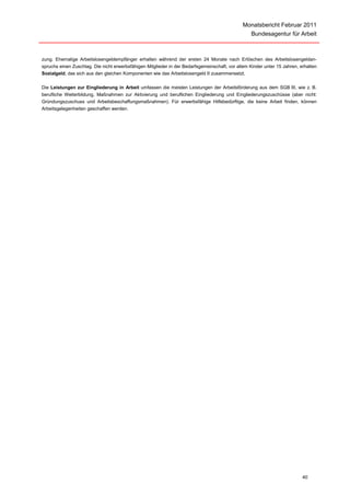Monatsbericht Februar 2011
                                                                                                   Bundesagentur für Arbeit



zung. Ehemalige Arbeitslosengeldempfänger erhalten während der ersten 24 Monate nach Erlöschen des Arbeitslosengeldan-
spruchs einen Zuschlag. Die nicht erwerbsfähigen Mitglieder in der Bedarfsgemeinschaft, vor allem Kinder unter 15 Jahren, erhalten
Sozialgeld, das sich aus den gleichen Komponenten wie das Arbeitslosengeld II zusammensetzt.

Die Leistungen zur Eingliederung in Arbeit umfassen die meisten Leistungen der Arbeitsförderung aus dem SGB III, wie z. B.
berufliche Weiterbildung, Maßnahmen zur Aktivierung und beruflichen Eingliederung und Eingliederungszuschüsse (aber nicht:
Gründungszuschuss und Arbeitsbeschaffungsmaßnahmen). Für erwerbsfähige Hilfebedürftige, die keine Arbeit finden, können
Arbeitsgelegenheiten geschaffen werden.




                                                                                                                           40
 