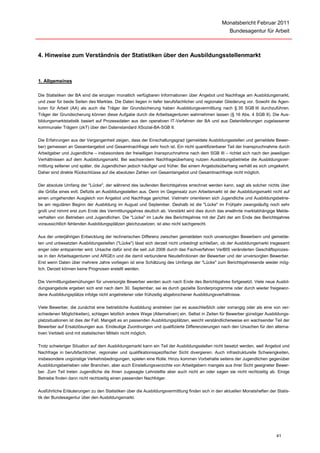 Monatsbericht Februar 2011
                                                                                                   Bundesagentur für Arbeit



4. Hinweise zum Verständnis der Statistiken über den Ausbildungsstellenmarkt



1. Allgemeines

Die Statistiken der BA sind die einzigen monatlich verfügbaren Informationen über Angebot und Nachfrage am Ausbildungsmarkt,
und zwar für beide Seiten des Marktes. Die Daten liegen in tiefer berufsfachlicher und regionaler Gliederung vor. Sowohl die Agen-
turen für Arbeit (AA) als auch die Träger der Grundsicherung haben Ausbildungsvermittlung nach § 35 SGB III durchzuführen.
Träger der Grundsicherung können diese Aufgabe durch die Arbeitsagenturen wahrnehmen lassen (§ 16 Abs. 4 SGB II). Die Aus-
bildungsmarktstatistik basiert auf Prozessdaten aus den operativen IT-Verfahren der BA und aus Datenlieferungen zugelassener
kommunaler Trägern (zkT) über den Datenstandard XSozial-BA-SGB II.

Die Erfahrungen aus der Vergangenheit zeigen, dass der Einschaltungsgrad (gemeldete Ausbildungsstellen und gemeldete Bewer-
ber) gemessen an Gesamtangebot und Gesamtnachfrage sehr hoch ist. Ein nicht quantifizierbarer Teil der Inanspruchnahme durch
Arbeitgeber und Jugendliche – insbesondere der freiwilligen Inanspruchnahme nach dem SGB III – richtet sich nach den jeweiligen
Verhältnissen auf dem Ausbildungsmarkt. Bei wachsendem Nachfrageüberhang nutzen Ausbildungsbetriebe die Ausbildungsver-
mittlung seltener und später, die Jugendlichen jedoch häufiger und früher. Bei einem Angebotsüberhang verhält es sich umgekehrt.
Daher sind direkte Rückschlüsse auf die absoluten Zahlen von Gesamtangebot und Gesamtnachfrage nicht möglich.

Der absolute Umfang der "Lücke", der während des laufenden Berichtsjahres errechnet werden kann, sagt als solcher nichts über
die Größe eines evtl. Defizits an Ausbildungsstellen aus. Denn im Gegensatz zum Arbeitsmarkt ist der Ausbildungsmarkt nicht auf
einen umgehenden Ausgleich von Angebot und Nachfrage gerichtet. Vielmehr orientieren sich Jugendliche und Ausbildungsbetrie-
be am regulären Beginn der Ausbildung im August und September. Deshalb ist die "Lücke" im Frühjahr zwangsläufig noch sehr
groß und nimmt erst zum Ende des Vermittlungsjahres deutlich ab. Verstärkt wird dies durch das erwähnte marktabhängige Melde-
verhalten von Betrieben und Jugendlichen. Die "Lücke" im Laufe des Berichtsjahres mit der Zahl der am Ende des Berichtsjahres
voraussichtlich fehlenden Ausbildungsplätzen gleichzusetzen, ist also nicht sachgerecht.

Aus der unterjährigen Entwicklung der rechnerischen Differenz zwischen gemeldeten noch unversorgten Bewerbern und gemelde-
ten und unbesetzten Ausbildungsstellen ("Lücke") lässt sich derzeit nicht unbedingt schließen, ob der Ausbildungsmarkt insgesamt
enger oder entspannter wird. Ursache dafür sind die seit Juli 2006 durch das Fachverfahren VerBIS veränderten Geschäftsprozes-
se in den Arbeitsagenturen und ARGEn und die damit verbundene Neudefinitionen der Bewerber und der unversorgten Bewerber.
Erst wenn Daten über mehrere Jahre vorliegen ist eine Schätzung des Umfangs der "Lücke" zum Berichtsjahresende wieder mög-
lich. Derzeit können keine Prognosen erstellt werden.

Die Vermittlungsbemühungen für unversorgte Bewerber werden auch nach Ende des Berichtsjahres fortgesetzt. Viele neue Ausbil-
dungsangebote ergeben sich erst nach dem 30. September, sei es durch gezielte Sonderprogramme oder durch wieder freigewor-
dene Ausbildungsplätze infolge nicht angetretener oder frühzeitig abgebrochener Ausbildungsverhältnisse.

Viele Bewerber, die zunächst eine betriebliche Ausbildung anstreben (sei es ausschließlich oder vorrangig oder als eine von ver-
schiedenen Möglichkeiten), schlagen letztlich andere Wege (Alternativen) ein. Selbst in Zeiten für Bewerber günstiger Ausbildungs-
platzsituationen ist dies der Fall. Mangelt es an passenden Ausbildungsplätzen, weicht verständlicherweise ein wachsender Teil der
Bewerber auf Ersatzlösungen aus. Eindeutige Zuordnungen und qualifizierte Differenzierungen nach den Ursachen für den alterna-
tiven Verbleib sind mit statistischen Mitteln nicht möglich.

Trotz schwieriger Situation auf dem Ausbildungsmarkt kann ein Teil der Ausbildungsstellen nicht besetzt werden, weil Angebot und
Nachfrage in berufsfachlicher, regionaler und qualifikationsspezifischer Sicht divergieren. Auch infrastrukturelle Schwierigkeiten,
insbesondere ungünstige Verkehrsbedingungen, spielen eine Rolle. Hinzu kommen Vorbehalte seitens der Jugendlichen gegenüber
Ausbildungsbetrieben oder Branchen, aber auch Einstellungsverzichte von Arbeitgebern mangels aus ihrer Sicht geeigneter Bewer-
ber. Zum Teil treten Jugendliche die ihnen zugesagte Lehrstellte aber auch nicht an oder sagen sie nicht rechtzeitig ab. Einige
Betriebe finden dann nicht rechtzeitig einen passenden Nachfolger.

Ausführliche Erläuterungen zu den Statistiken über die Ausbildungsvermittlung finden sich in den aktuellen Monatsheften der Statis-
tik der Bundesagentur über den Ausbildungsmarkt.




                                                                                                                            41
 