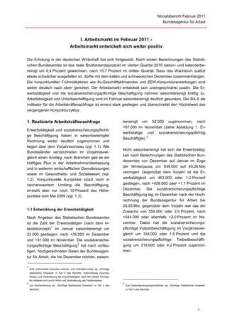 Monatsbericht Februar 2011
                                                                                                               Bundesagentur für Arbeit



                                          I. Arbeitsmarkt im Februar 2011 -
                                      Arbeitsmarkt entwickelt sich weiter positiv

Die Erholung in der deutschen Wirtschaft hat sich fortgesetzt. Nach ersten Berechnungen des Statisti-
schen Bundesamtes ist das reale Bruttoinlandsprodukt im vierten Quartal 2010 saison- und kalenderbe-
reinigt um 0,4 Prozent gewachsen, nach +0,7 Prozent im dritten Quartal. Dass das Wachstum zuletzt
etwas schwächer ausgefallen ist, dürfte mit dem kalten und schneereichen Dezember zusammenhängen.
Die konjunkturellen Frühindikatoren wie ifo-Geschäftsklimaindex und ZEW-Konjunkturerwartungen sind
weiter deutlich nach oben gerichtet. Der Arbeitsmarkt entwickelt sich uneingeschränkt positiv. Die Er-
werbstätigkeit und die sozialversicherungspflichtige Beschäftigung nahmen saisonbereinigt kräftig zu.
Arbeitslosigkeit und Unterbeschäftigung sind im Februar saisonbereinigt deutlich gesunken. Der BA-X als
Indikator für die Arbeitskräftenachfrage ist erneut stark gestiegen und überschreitet den Höchstwert des
vergangenen Konjunkturzyklus.


1. Realisierte Arbeitskräftenachfrage                                      bereinigt um 52.000 zugenommen, nach
                                                                           +67.000 im November (siehe Abbildung 1: Er-
Erwerbstätigkeit und sozialversicherungspflichti-
                                                                           werbstätige und sozialversicherungspflichtig
ge Beschäftigung haben in saisonbereinigter                                               3
                                                                           Beschäftigte).
Rechnung weiter deutlich zugenommen und
liegen über dem Vorjahresniveau (vgl. 1.1). Alle
                                                                           Nicht saisonbereinigt hat sich die Erwerbstätig-
Bundesländer verzeichneten im Vorjahresver-
                                                                           keit nach Berechnungen des Statistischen Bun-
gleich einen Anstieg; nach Branchen gab es ein
                                                                           desamtes von Dezember auf Januar im Zuge
kräftiges Plus in der Arbeitnehmerüberlassung
                                                                           der Winterpause um 639.000 auf 40,28 Mio
und in weiteren wirtschaftlichen Dienstleistungen
                                                                           verringert. Gegenüber dem Vorjahr ist die Er-
sowie im Gesundheits- und Sozialwesen (vgl.
1.2). Konjunkturelle Kurzarbeit stützt noch in                             werbstätigkeit um 463.000 oder 1,2 Prozent
nennenswertem Umfang die Beschäftigung,                                    gestiegen, nach +428.000 oder +1,1 Prozent im
erreicht aber nur noch 10 Prozent des Höhe-                                Dezember. Die sozialversicherungspflichtige
punktes vom Mai 2009 (vgl. 1.3).                                           Beschäftigung lag im Dezember nach der Hoch-
                                                                           rechnung der Bundesagentur für Arbeit bei
                                                                           28,05 Mio, gegenüber dem Vorjahr war das ein
1.1 Entwicklung der Erwerbstätigkeit
                                                                           Zuwachs von 559.000 oder 2,0 Prozent, nach
Nach Angaben des Statistischen Bundesamtes                                 +544.000 oder ebenfalls +2,0 Prozent im No-
ist die Zahl der Erwerbstätigen (nach dem In-                              vember. Dabei hat die sozialversicherungs-
                1
landskonzept) im Januar saisonbereinigt um                                 pflichtige Vollzeitbeschäftigung im Vorjahresver-
23.000 gestiegen, nach +35.000 im Dezember                                 gleich um 334.000 oder 1,5 Prozent und die
und +31.000 im November. Die sozialversiche-                               sozialversicherungspflichtige Teilzeitbeschäfti-
                              2
rungspflichtige Beschäftigung hat nach vorläu-                             gung um 218.000 oder 4,2 Prozent zugenom-
figen, hochgerechneten Daten der Bundesagen-                               men.
tur für Arbeit, die bis Dezember reichen, saison-

1
    Zum Unterschied zwischen Inlands- und Inländerkonzept vgl. „Wichtige
    statistische Hinweise“ in Teil V des Berichts. Unterschiede zwischen
    Niveau und Veränderung der Erwerbstätigkeit nach den beiden Konzep-
    ten erklären sich durch Höhe und Veränderung des Pendlersaldos.
2                                                                          3
    Zur Hochrechnung vgl. „Wichtige Statistische Hinweise“ in Teil V des       Zum Saisonbereinigungsverfahren vgl. „Wichtige Statistische Hinweise“
    Berichts.                                                                  in Teil V des Berichts.




                                                                                                                                             7
 