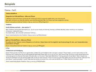 Beispiele

Thema – Tarif:
 Telekom Mobilfunk

 DragonArm on iFUN.de/iPhone :: Alles zum iPhone
 T-Mobile ist schon echt teuer, zumal man die Tarife auch nicht so zusammen stellen kann, wie mans braucht.
 Aber geht mal davon aus, dass die anderen, wenn das Monopol jetzt fällt, ihre Preise nach oben angleichen werden.
 Source: www.iphone-ticker.de, Posted on: Sep 20, 2010 01:02 PM by DragonArm
 Vodafone

 Handy Anbieter wechseln .. aber welcher ??
 Mein Vodafone Vertrag läuft demnächst aus.. da ich nun ein Handy mit Internet, Festnetz und Mobil alle Netz haben möchte ist mir Vodafone
 mit fast 90.- imMonat zu teuer..
 Nun bieten Base , 1&1 und ander viel bessere Tarife an...
 Source: www.boote-forum.de, Posted on: Sep 30, 2010 12:29 PM by Karlsson
 O2
 geek on iFUN.de/iPhone :: Alles zum iPhone
 Da sollte sich die Telekom mal ein Beispiel an o2 nehmen. Diese haben die Grundgebühr des Kostenairbags für alle, auch bestandskunden,
 automatisch verringert.
 Source: www.iphone-ticker.de, Posted on: Sep 30, 2010 04:46 PM bygeek
 E-Plus
 Tarifwechsel nach Kündigung
 Dieses Thema wurde im E-Plus Forum geschrieben. Solltest Du auch Probleme oder Lösungen zu diesem Thema haben, so nimm doch einfach an der
 Diskussion teil. Loading Den hat sie ordnungsgemäß gekündigt.Dieser läuft zum 31.03.2011 aus. Jetzt meine Frage. Sie hat ein neues Handy bekommen
 und würde gerne eine Internet-Flat haben. Die gibts aber nur mit einem "Mein Base Web Edition" Vertrag.oderseh ich das falsch.? Wenn Sie jetzt das
 dazubucht verlängert Sich der Vertrag wieder oder ist das ein neuer Vertrag ?? Kann mir einer ein paar Infos geben,was man da tun könnte. Oder kann Sie
 auch dieses "zusammenstellen" nutzen? Alles was Sie möchte ist ab April 2011 nicht mehr bei BASE sein.!!! Vielen Dank für Eure Infos... Gruß
 Source: www.handy-faq.de, Posted on: Sep 23, 2010 04:37 PM byPhosfour




                                                                                                                                                      18
 