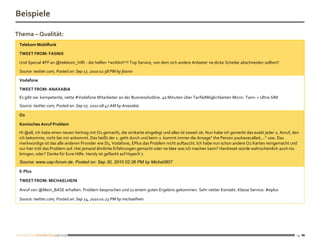 Beispiele

Thema – Qualität:
 Telekom Mobilfunk

 TWEET FROM: FASNIX

 Und Special #FF an @telekom_hilft - die helfen *wirklich*!! Top Service, von dem sich andere Anbieter ne dicke Scheibe abschneiden sollten!!
 Source: twitter.com, Posted on: Sep 17, 2010 02:38 PM by fasnix

 Vodafone

 TWEET FROM: ANAXABIA
 Es gibt sie: kompetente, nette #Vodafone Mitarbeiter an der Businesshotline. 40 Minuten über Tarife/Möglichkeiten Micro- Twin- + Ultra-SIM
 Source: twitter.com, Posted on: Sep 07, 2010 08:47 AM by Anaxabia

 O2

 Komisches Anruf Problem
 Hi @all, ich habe einen neuen Vertrag mit O2 gemacht, die simkarte eingelegt und alles ist soweit ok. Nun habe ich gemerkt das exakt jeder 2. Anruf, den
 ich bekomme, nicht bei mir ankommt. Das heißt der 1. geht durch und beim 2. kommt immer die Ansage" the Person youhavecalled...." usw. Das
 merkwürdige ist das alle anderen Provider wie D1, Vodafone, EPlus das Problem nicht auftaucht. Ich habe nun schon andere O2 Karten reingemacht und
 nur hier tritt das Problem auf. Hat jemand ähnliche Erfahrungen gemacht oder ne Idee was ich machen kann? Hardreset würde wahrscheinlich auch nix
 bringen, oder? Danke für Eure Hilfe. Handy ist geflasht auf HyperX 7.
 Source: www.usp-forum.de, Posted on: Sep 30, 2010 02:36 PM by Micha0807

 E-Plus

 TWEET FROM: MICHAELHEIN

 Anruf von @Mein_BASE erhalten. Problem besprochen und zu einem guten Ergebnis gekommen. Sehr netter Kontakt. Klasse Service. #eplus

 Source: twitter.com, Posted on: Sep 24, 2010 01:23 PM by michaelhein




                                                                                                                                                       19
 