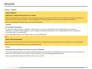 Beispiele

Thema – Marke:
 Telekom Mobilfunk

 Apple iPhone: T-Mobile-Monopol endet am 28. Oktober

 Bereits Anfang September gab es Berichte über die Beendigung des Exklusivvertrags für das iPhone zwischen T-Mobile und Apple. Nun scheinen sich
 diese Gerüchte immer weiter zu erhärten. So wie es ausschaut, wird man Ende Oktober das iPhone auch bei Vodafone kaufen können.

 Source: mpu.webbdigg.de, Posted on: Sep 30, 2010 09:11 PM by getpress

 Vodafone

 RE: Von Werbe-Unsympathen
 Ich hasse die Vodafone Werbung... Spielabend... hallo?! würde mir ein Kerl einen Mohrenkopf in die Handtasche legen und drauf hauen....
 Dieser Kerl ist vor allem der selbe Fraggle, der sich in der Burger King-Werbung so psychotisch auf der Treppe gewälzt hat. Damit disqualifiziert
 sich die Werbung für mich automatisch!
 Source: diaet.abnehmen-forum.com, Posted on: Sep 21, 2010 10:16 AM by Coilla
 O2
 TWEET FROM: MARSOMANIA
 @o2online_de Ich les eure Tweets gerne, O2 hat echt gute Aktionen und Gewinnspiele, und die verleiten mich immerwieder zu einem Seitenbesuch
 Source: twitter.com, Posted on: Sep 23, 2010 10:31 AM bymarsomania
 E-PLUS
 Gewinnspiel: Base verlost New-York-Trip mit 10.000 Euro Taschengeld
 Base-Kunden aufgepasst: Wer noch bis spätestens Ende September einen Neukunden für den Mobilfunk-Provider wirbt, kann mit ein wenig Glück eine
 traumhafte ...Alles zu diesem Thema ansehen » Quelle: http://www.handy.com/news/7995/gewinnspiel-base-ve.
 Source: www.gewinnspiel-navigator.de, Posted on: Sep 27, 2010 12:20 AM




                                                                                                                                                     20
 