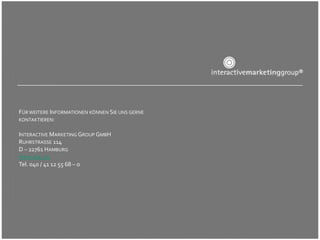 FÜR WEITERE INFORMATIONEN KÖNNEN SIE UNS GERNE
KONTAKTIEREN:


INTERACTIVE MARKETING GROUP GMBH
RUHRSTRASSE 114
D – 22761 HAMBURG
WWW.IMG.AG
Tel. 040 / 41 12 55 68 – 0
 