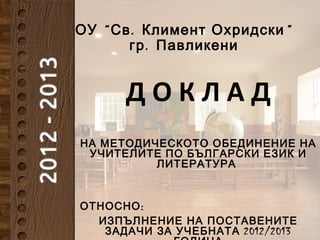 “ . ”ОУ Св Климент Охридски
.гр Павликени
Д О К Л А Д
НА МЕТОДИЧЕСКОТО ОБЕДИНЕНИЕ НА
УЧИТЕЛИТЕ ПО БЪЛГАРСКИ ЕЗИК И
ЛИТЕРАТУРА
:ОТНОСНО
ИЗПЪЛНЕНИЕ НА ПОСТАВЕНИТЕ
2012/2013ЗАДАЧИ ЗА УЧЕБНАТА
 