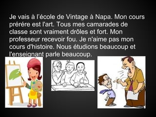 Je vais à l’école de Vintage à Napa. Mon cours
prérére est l'art. Tous mes camarades de
classe sont vraiment drôles et fort. Mon
professeur recevoir fou. Je n'aime pas mon
cours d'histoire. Nous étudions beaucoup et
l'enseignant parle beaucoup.
 
