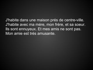 J'habite dans une maison prés de centre-ville.
J'habite avec ma mére, mon frére, et sa soeur.
Ils sont ennuyeux. Et mes amis ne sont pas.
Mon amie est trés amusante.
 