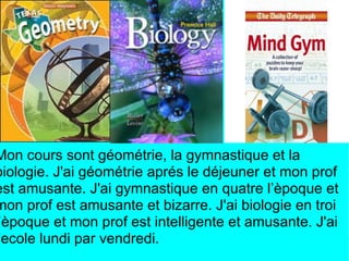 Mon cours sont géométrie, la gymnastique et la
biologie. J'ai géométrie aprés le déjeuner et mon prof
est amusante. J'ai gymnastique en quatre l’èpoque et
mon prof est amusante et bizarre. J'ai biologie en troi
’èpoque et mon prof est intelligente et amusante. J'ai
'ecole lundi par vendredi.
 