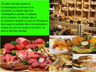 J'ai aller faire les course en
la boulangerie,la crèmerie et la
boucherie.Je acheter aller à la
 boulangerie à acheter un gâteau,
et du croissant. Je acheter aller à
la crèmerie à acheter du oeuf,du fromage et
des yaourt.Je acheter aller à la boucherie à
acheter du porc,du poulet et du boeuf. Je
aime à faire les courses.
 