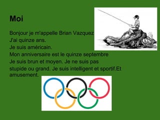 Moi
Bonjour je m'appelle Brian Vazquez.
J'ai quinze ans.
Je suis américain.
Mon anniversaire est le quinze septembre
Je suis brun et moyen. Je ne suis pas
stupide ou grand. Je suis intelligent et sportif.Et
amusement.
 