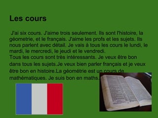 Les cours
J'ai six cours. J'aime trois seulement. Ils sont l'histoire, la
géometrie, et le français. J'aime les profs et les sujets. Ils
nous parlent avec détail. Je vais à tous les cours le lundi, le
mardi, le mercredi, le jeudi et le vendredi.
Tous les cours sont très intéressants. Je veux être bon
dans tous les sujets.Je veux bien parler français et je veux
être bon en histoire.La géométrie est un cours de
mathématiques. Je suis bon en maths.
 