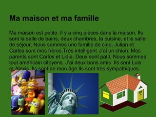 Ma maison et ma famille
Ma maison est petite. Il y a cinq pièces dans la maison. Ils
sont la salle de bains, deux chambres, la cuisine, et la salle
de séjour. Nous sommes une famille de cinq. Julian et
Carlos sont mes frères.Très intelligent. J’ai un chien. Mes
parents sont Carlos et Lidia. Deux sont patit. Nous sommes
tout américain citoyens. J’ai deux bons amis. Ils sont Luis
et Alexis. Ils sont de mon âge.Ils sont très sympathiques.
 