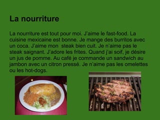La nourriture
La nourriture est tout pour moi. J’aime le fast-food. La
cuisine mexicaine est bonne. Je mange des burritos avec
un coca. J’aime mon steak bien cuit. Je n’aime pas le
steak saignant. J’adore les frites. Quand j’ai soif, je désire
un jus de pomme. Au café je commande un sandwich au
jambon avec un citron pressé. Je n’aime pas les omelettes
ou les hot-dogs.
 