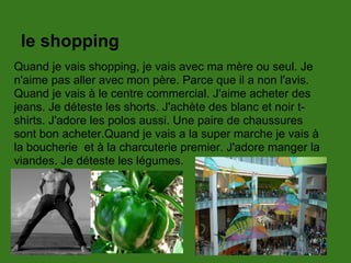 le shopping
Quand je vais shopping, je vais avec ma mère ou seul. Je
n'aime pas aller avec mon père. Parce que il a non l'avis.
Quand je vais à le centre commercial. J'aime acheter des
jeans. Je déteste les shorts. J'achète des blanc et noir t-
shirts. J'adore les polos aussi. Une paire de chaussures
sont bon acheter.Quand je vais a la super marche je vais à
la boucherie et à la charcuterie premier. J'adore manger la
viandes. Je déteste les légumes.
 