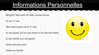 Bonjour! Mon nom est Abby Josette Sisson.
Je suis 15 ans.
Mon anniversaire est le 11 mai.
Je suis grand, j'ai les yeux bruns et les cheveux bruns.
je suis timide et je suis gentil.
J'aime faire des amis.
J'aime ma famille
Informations Personnelles
 