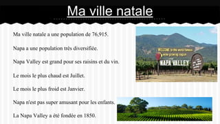 Ma ville natale a une population de 76,915.
Napa a une population très diversifiée.
Napa Valley est grand pour ses raisins et du vin.
Le mois le plus chaud est Juillet.
Le mois le plus froid est Janvier.
Napa n'est pas super amusant pour les enfants.
La Napa Valley a été fondée en 1850.
Ma ville natale
 