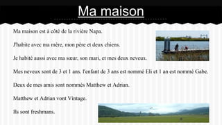 Ma maison est à côté de la rivière Napa.
J'habite avec ma mère, mon père et deux chiens.
Je habité aussi avec ma sœur, son mari, et mes deux neveux.
Mes neveux sont de 3 et 1 ans. l'enfant de 3 ans est nommé Eli et 1 an est nommé Gabe.
Deux de mes amis sont nommés Matthew et Adrian.
Matthew et Adrian vont Vintage.
Ils sont freshmans.
Ma maison
 