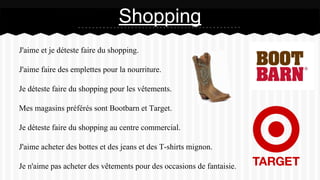 J'aime et je déteste faire du shopping.
J'aime faire des emplettes pour la nourriture.
Je déteste faire du shopping pour les vêtements.
Mes magasins préférés sont Bootbarn et Target.
Je déteste faire du shopping au centre commercial.
J'aime acheter des bottes et des jeans et des T-shirts mignon.
Je n'aime pas acheter des vêtements pour des occasions de fantaisie.
Shopping
 