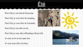 Pour l'été je vais dormir beaucoup.
Pour l'été, je veux faire du camping.
Pour l'été, je veux faire de l'escalade.
Pour l'été je vais aller au lac.
Pour l'été je veux aller offroading à Knoxville.
Je veux avoir un été super fun.
Je veux aussi aller à la foire.
Été
 