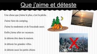 Une chose que j'aime le plus, c'est la pêche.
J'aime faire du camping.
J'aime la randonnée et de l'escalade aussi.
Enfin j'aime aller en vacances.
Je déteste être dans la maison.
Je déteste les grandes villes.
Je déteste aussi les petits chiens
Que j'aime et déteste
 