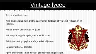 Je vais à Vintage lycée.
Mon cours sont anglais, maths, géographie, biologie, physique et l'éducation en
français.
J'ai les mêmes classes tous les jours.
J'ai français, anglais, après je vais à milkbreak.
J'ai Sciences et geogrphie après je vais à déjeuner.
Déjeuner est de 33 minutes.
Après le déjeuner, j'ai la biologie et de l'éducation physique.
Vintage lycée
 