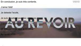 En conclusion, je suis très contente.
J’aime l’été!
Je deteste l’ecole,
Je suis impatient pour les vacances.
J’aime mes professeurs.
Je suis contente pour le 11 anne.
Au revoir.!!!!!!!!
 