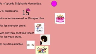 Je m’appelle Stéphanie Hernandez.
J’ai quinze ans.
Mon anniversaire est le 20 septembre.
J’ai les cheveux bruns.
Mes cheveux sont très frisés!
J’ai les yeux bruns.
Je suis très aimable
 