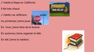 J’ habite à Napa en Californie.
Il fait très chaud.
J’ habite rue Jefferson.
Au printemps j’aime jouer au baseball.
En hiver j’aime faire de la lecture.
En automne j’aime regarder la télé.
En été j’aime la natation.
 