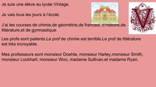 Je suis une élève au lycée Vintage.
Je vais tous les jours à l’école.
J’ai les courses de chimie,de géométrie,de francais, d’histoire,de
littérature,et de gymnastique.
Les profs sont patients.Le prof de chimie est terrible.Le prof de littérature
est très incroyable.
Mes professeurs sont monsieur Doehla, monsieur Harley,monsieur Smith,
monsieur Lockhart, monsieur Woo, madame Sullivan,et madame Ryan.
 