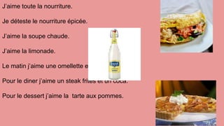 J’aime toute la nourriture.
Je déteste le nourriture épicée.
J’aime la soupe chaude.
J’aime la limonade.
Le matin j’aime une omellette et un jus du orange.
Pour le diner j’aime un steak frites et un coca.
Pour le dessert j’aime la tarte aux pommes.
 