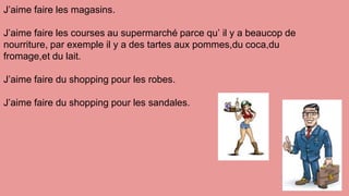 J’aime faire les magasins.
J’aime faire les courses au supermarché parce qu’ il y a beaucop de
nourriture, par exemple il y a des tartes aux pommes,du coca,du
fromage,et du lait.
J’aime faire du shopping pour les robes.
J’aime faire du shopping pour les sandales.
 