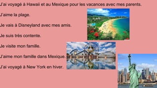 J’ai voyagé à Hawaii et au Mexique pour les vacances avec mes parents.
J’aime la plage.
Je vais à Disneyland avec mes amis.
Je suis très contente.
Je visite mon famille.
J’aime mon famille dans Mexique.
J’ai voyagé à New York en hiver.
 
