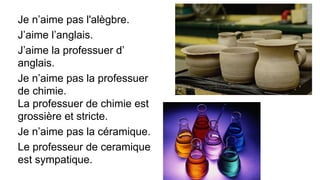 Je n’aime pas l'alègbre.
J’aime l’anglais.
J’aime la professuer d’
anglais.
Je n’aime pas la professuer
de chimie.
La professuer de chimie est
grossière et stricte.
Je n’aime pas la céramique.
Le professeur de ceramique
est sympatique.
 