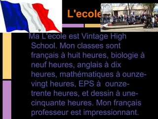 L'ecole

Ma L'ecole est Vintage High
School. Mon classes sont
français à huit heures, biologie à
neuf heures, anglais à dix
heures, mathématiques à ounze-
vingt heures, EPS à ounze-
trente heures, et dessin à une-
cinquante heures. Mon français
professeur est impressionnant.
 
