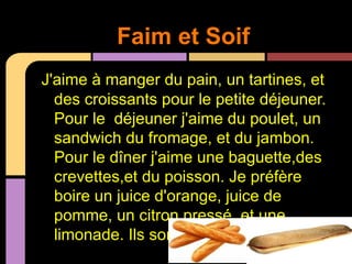 Faim et Soif
J'aime à manger du pain, un tartines, et
  des croissants pour le petite déjeuner.
  Pour le déjeuner j'aime du poulet, un
  sandwich du fromage, et du jambon.
  Pour le dîner j'aime une baguette,des
  crevettes,et du poisson. Je préfère
  boire un juice d'orange, juice de
  pomme, un citron pressé, et une
  limonade. Ils sont tous très délicieux!
 
