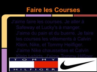 Faire les Courses
J'aime faire les courses. Je aller à
   Safeway et Lucky's à manger.
   J'aime du pain et du buerre. Je faire
   les courses les vêtements à Calvin
   Klein, Nike, et Tommy Heilfiger.
   J'aime Nike chaussettes et Calvin
   Klein t-shirts. J'aime Tommy Hilfiger
   t-shirts aussi.
 