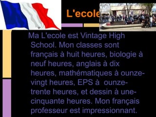 L'ecole

Ma L'ecole est Vintage High
School. Mon classes sont
français à huit heures, biologie à
neuf heures, anglais à dix
heures, mathématiques à ounze-
vingt heures, EPS à ounze-
trente heures, et dessin à une-
cinquante heures. Mon français
professeur est impressionnant.
 